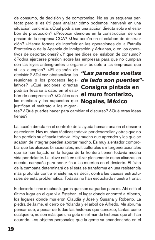 de consumo, de decisicn y de compromiso. No es un esquema per- fecto pero si es il para analizar como podemos intervenir en una situacion concreta. ¢ Cudl podiia ser una accion directa sobre el esla- bon de produccion? éProvocar demoras en la construccién de una prision de la empresa GCA? &Una accion en el eslabon de destruc- cion? ¢Habria formas de interferi en las operaciones de la Patrulla Fronteriza o de la Agencia de Inmigracién y Aduanas, o en los opera- tivos de deportaciones? &Y qué me dices del eslabon de consumo? &Podria ejercerse presion sobre las empresas para que no cumplan con las leyes antimigrantes u organizar boicots a las empresas que si las cumplen? ¢El eslabon de Gocaion? &2l vez obstaculzar e “Las paredes vueltas feuniones o los procesos legis- de lado son puentes”- latios? ¢Oué acciones directas Congigna pintada en podrian llevarse a cabo en el esla- bon de compromiso? ¢Cudles son €l Muro fronterizo, las mentiras y los supuestos que Nogales, México justifican el maltrato a los migran- tes? 4Qué puedes hacer para cambiar el discurso? éQué otras ideas. tienes? La accién directa en el contexto de la ayuda humanitaria en el desierto es reciente. Hay muchas tcticas todavia por desarrollar y otras que no han perdido su eficacia todavia. Hay mucho que aprender y los que se acaban de integrar pueden aportar mucho. Es muy alentador compro- bar que las alianzas binacionales, multiculturales e intergeneracionales que se han forjado en la fragua de a frontera tienen todavia mucha vida por delante. La clave estd en utiizar plenamente estas alianzas en nuestra camparia para poner fin a las muertes en el desierto. El éxito de la campafia determinara de si ésta se transforma en una resistencia mas profunda contra el sistema, es decir, contra las causas estructu- rales de esta problematica. Todavia no han escuchado nuestro tronar. El desierto tiene muchos lugares que son sagrados para mi. Ahi esta el Gltimo lugar en el que vi a Esteban, el lugar donde encontré a Alberto, los lugares donde murieron Claudia y José y Susana y Roberto. La piedra de Jaime, el cerro de Yolanda y el drbol de Alfredo. Me abruma pensar que, a pesar de todas las historias que conozco, tantas como cualquiera, no son més que una gota en el mar de historias que ahi han ocurrido. Los objetos personales que la gente va abandonando en el